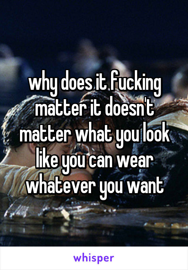 why does it fucking matter it doesn't matter what you look like you can wear whatever you want