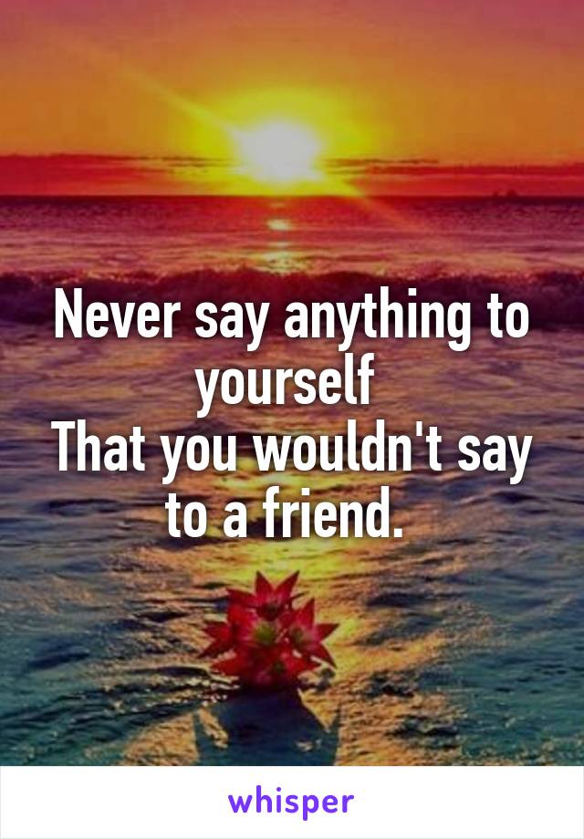 Never say anything to yourself 
That you wouldn't say to a friend. 