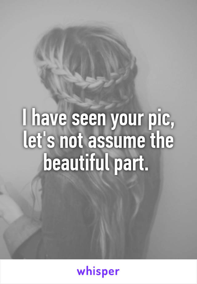 I have seen your pic, let's not assume the beautiful part. 
