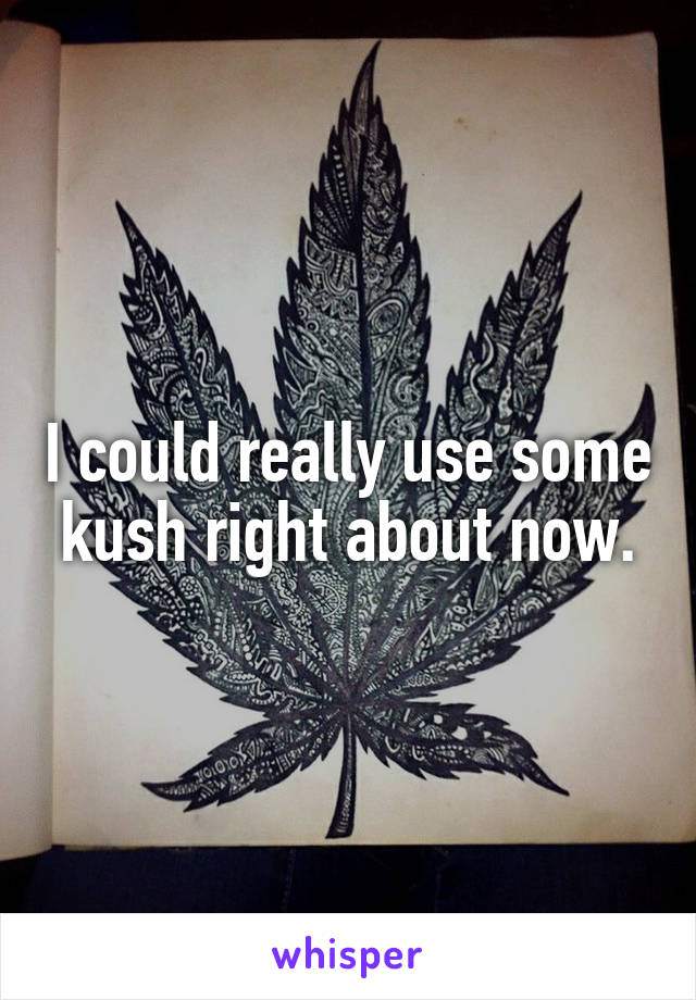 I could really use some kush right about now.