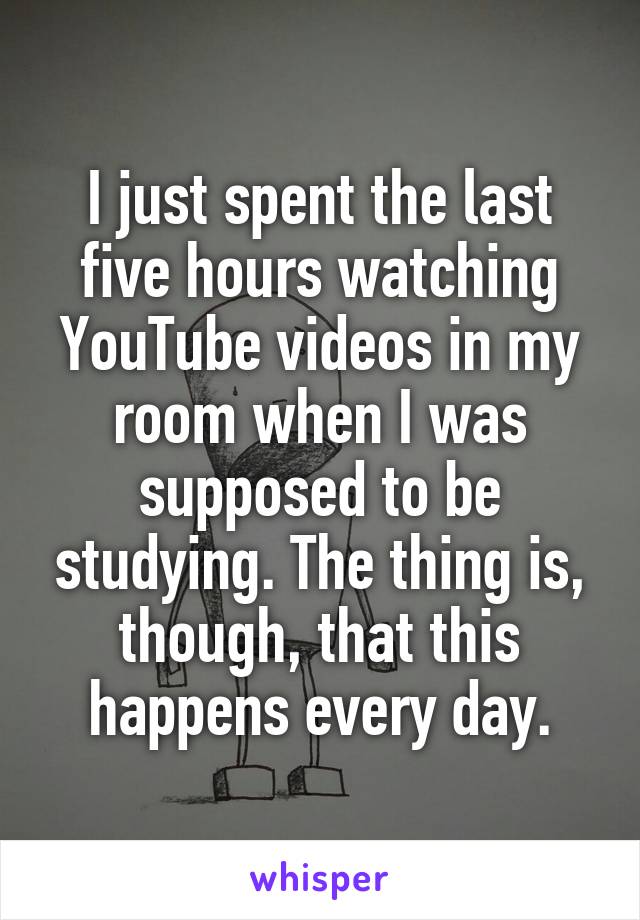 I just spent the last five hours watching YouTube videos in my room when I was supposed to be studying. The thing is, though, that this happens every day.
