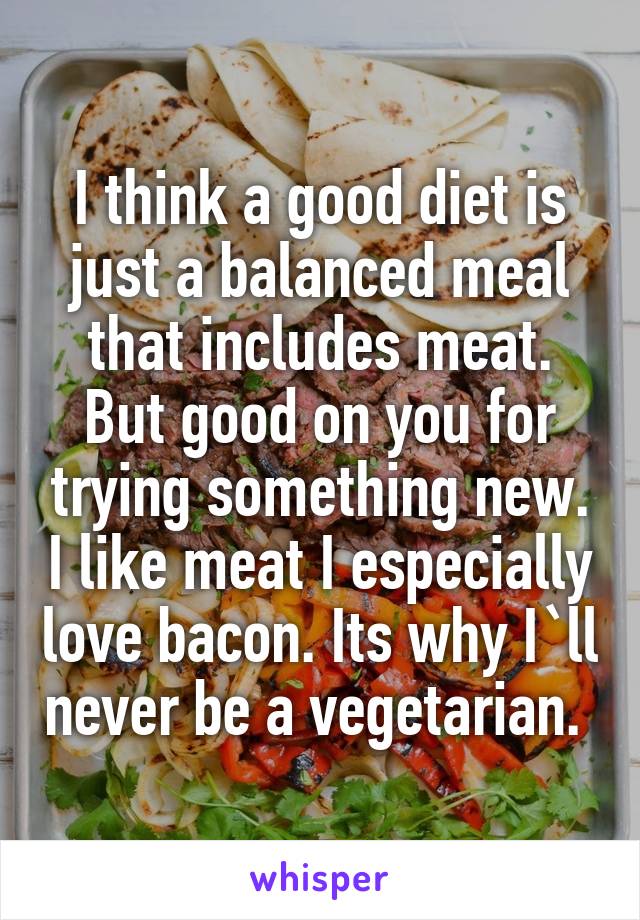 I think a good diet is just a balanced meal that includes meat. But good on you for trying something new. I like meat I especially love bacon. Its why I`ll never be a vegetarian. 