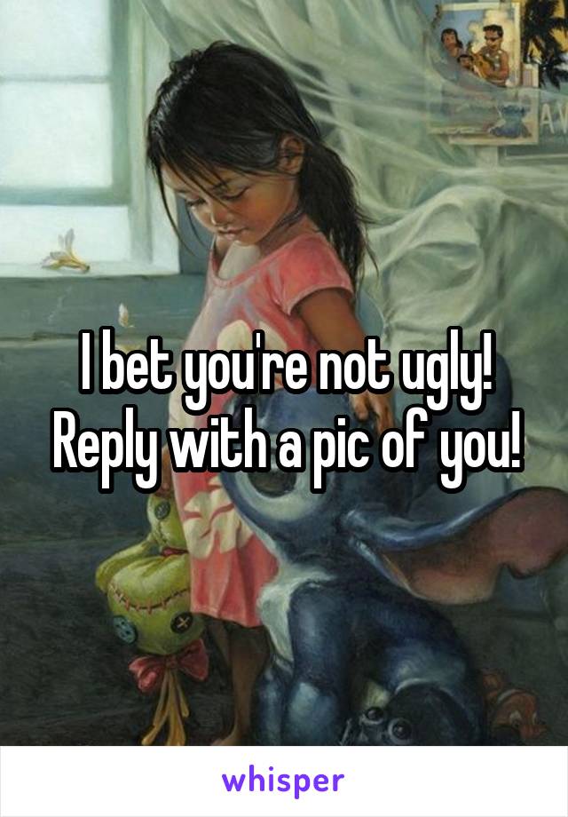I bet you're not ugly! Reply with a pic of you!