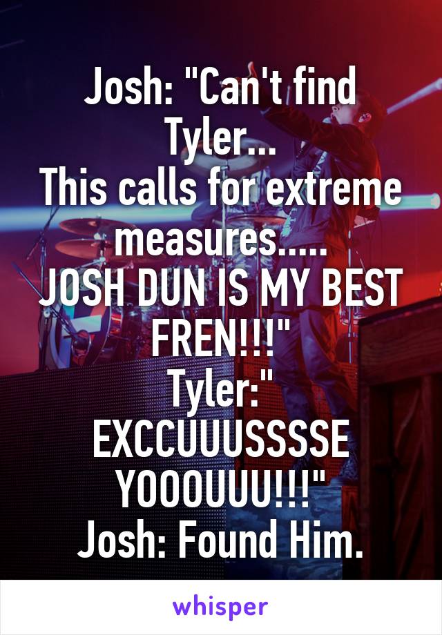 Josh: "Can't find Tyler...
This calls for extreme measures.....
JOSH DUN IS MY BEST FREN!!!"
Tyler:" EXCCUUUSSSSE YOOOUUU!!!"
Josh: Found Him.