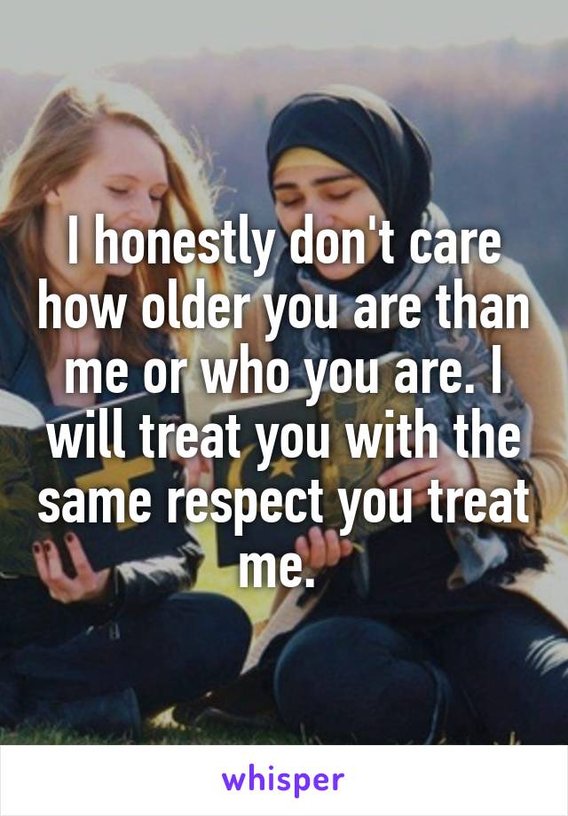 I honestly don't care how older you are than me or who you are. I will treat you with the same respect you treat me. 