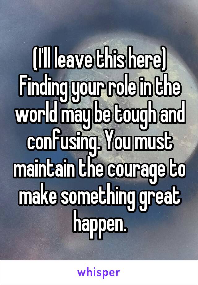 (I'll leave this here)
Finding your role in the world may be tough and confusing. You must maintain the courage to make something great happen.