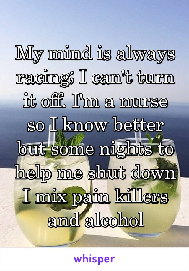 My mind is always racing; I can't turn it off. I'm a nurse so I know better but some nights to help me shut down I mix pain killers and alcohol