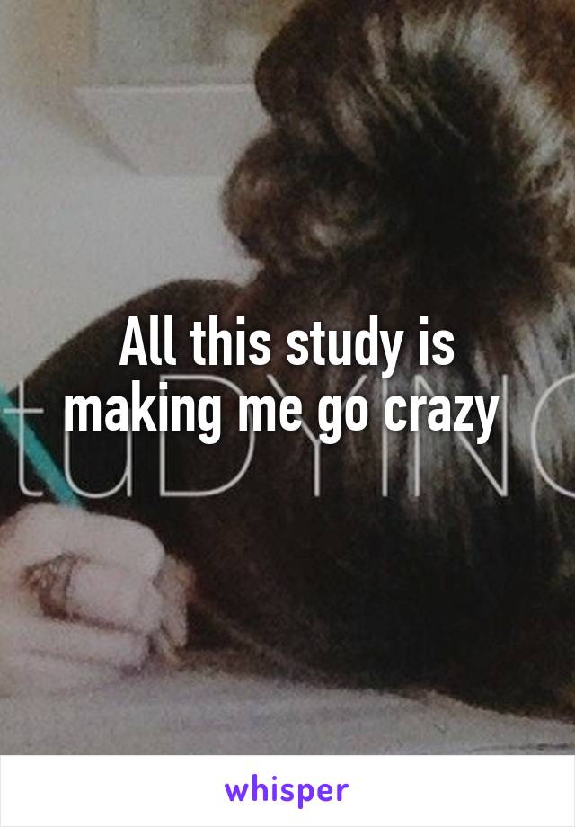 All this study is making me go crazy 
