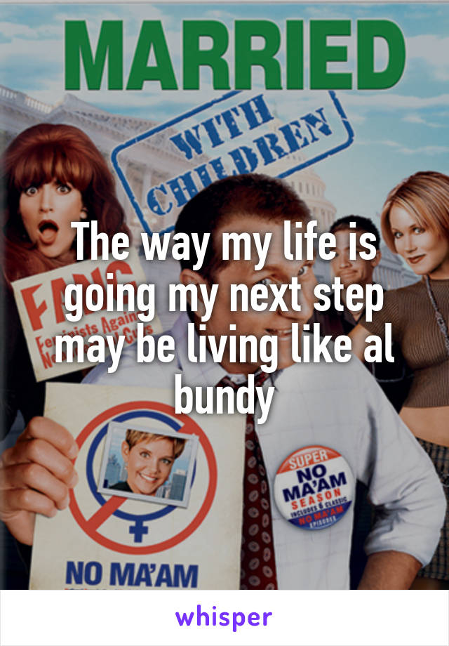 The way my life is going my next step may be living like al bundy