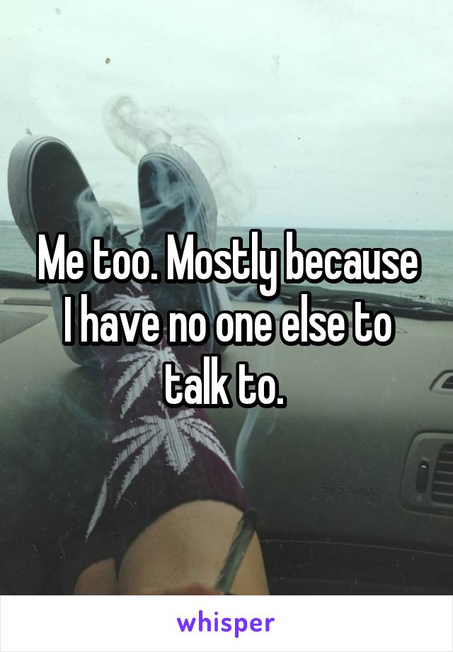 Me too. Mostly because I have no one else to talk to. 