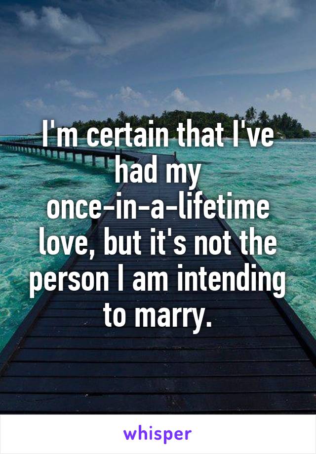 I'm certain that I've had my once-in-a-lifetime love, but it's not the person I am intending to marry.