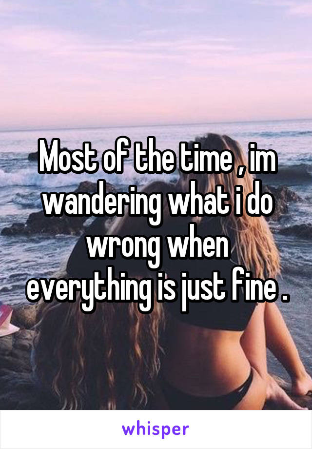 Most of the time , im wandering what i do wrong when everything is just fine .
