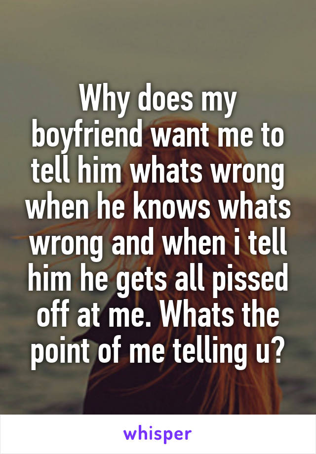 Why does my boyfriend want me to tell him whats wrong when he knows whats wrong and when i tell him he gets all pissed off at me. Whats the point of me telling u?