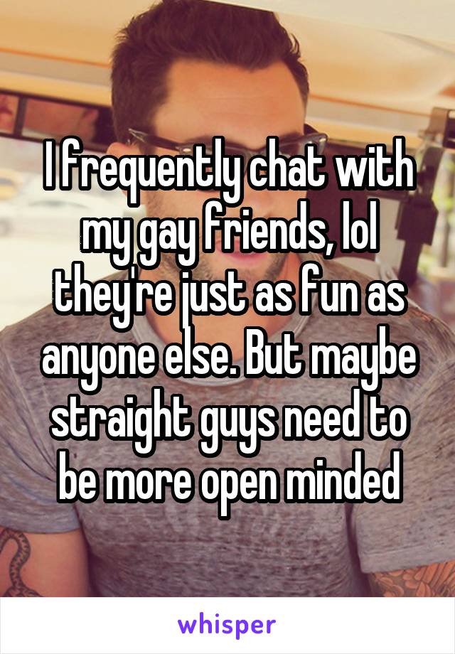 I frequently chat with my gay friends, lol they're just as fun as anyone else. But maybe straight guys need to be more open minded