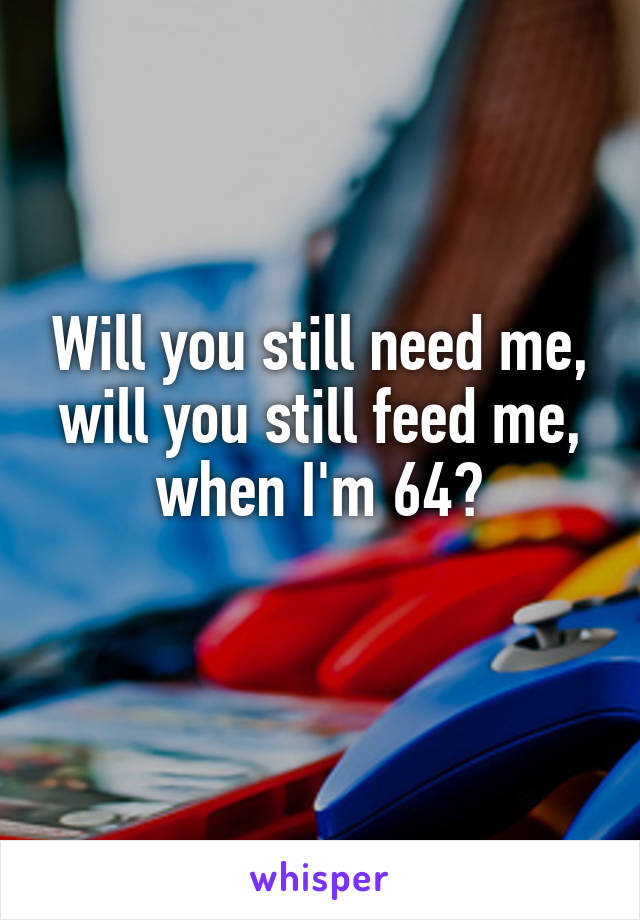 Will you still need me, will you still feed me, when I'm 64?
