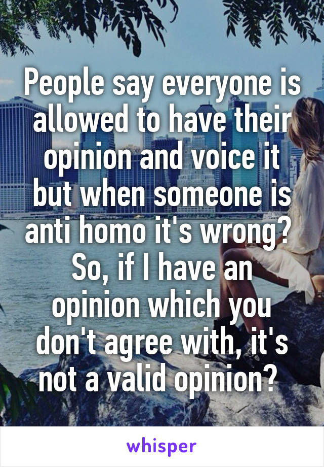 People say everyone is allowed to have their opinion and voice it but when someone is anti homo it's wrong? 
So, if I have an opinion which you don't agree with, it's not a valid opinion? 