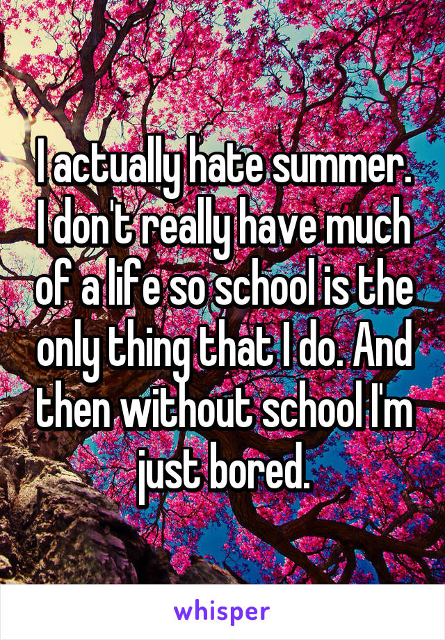 I actually hate summer. I don't really have much of a life so school is the only thing that I do. And then without school I'm just bored.