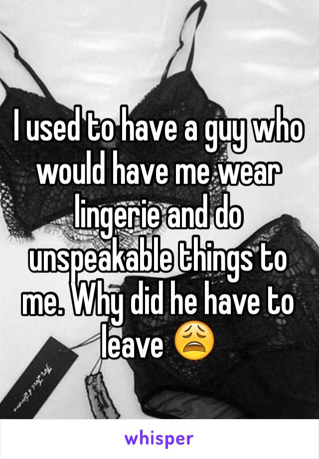 I used to have a guy who would have me wear lingerie and do unspeakable things to me. Why did he have to leave 😩 