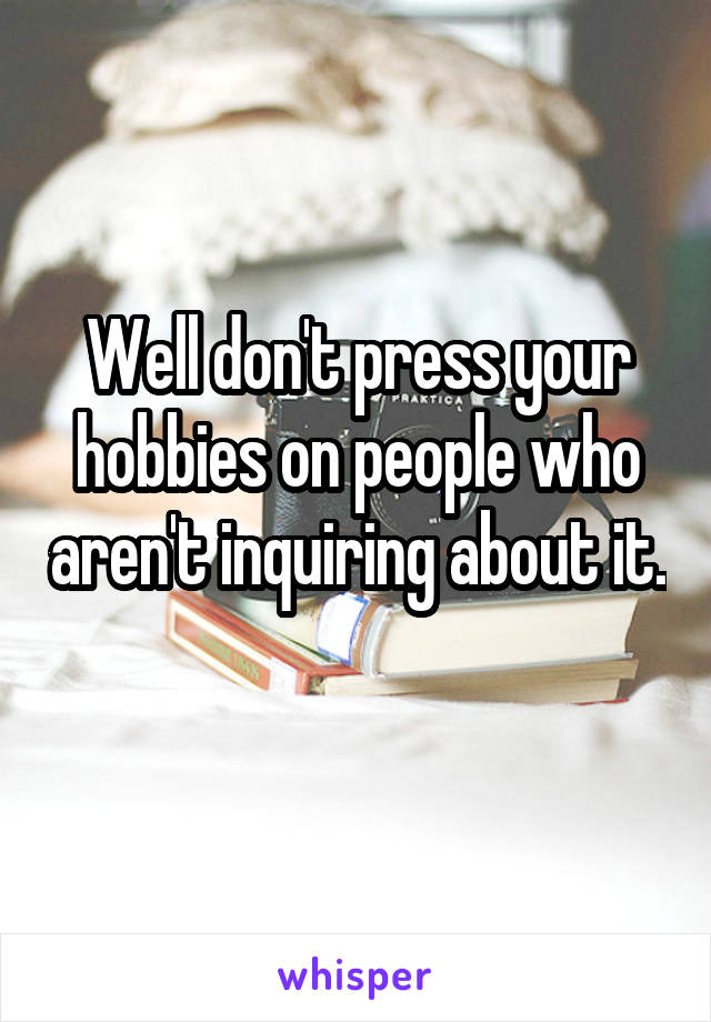 Well don't press your hobbies on people who aren't inquiring about it. 