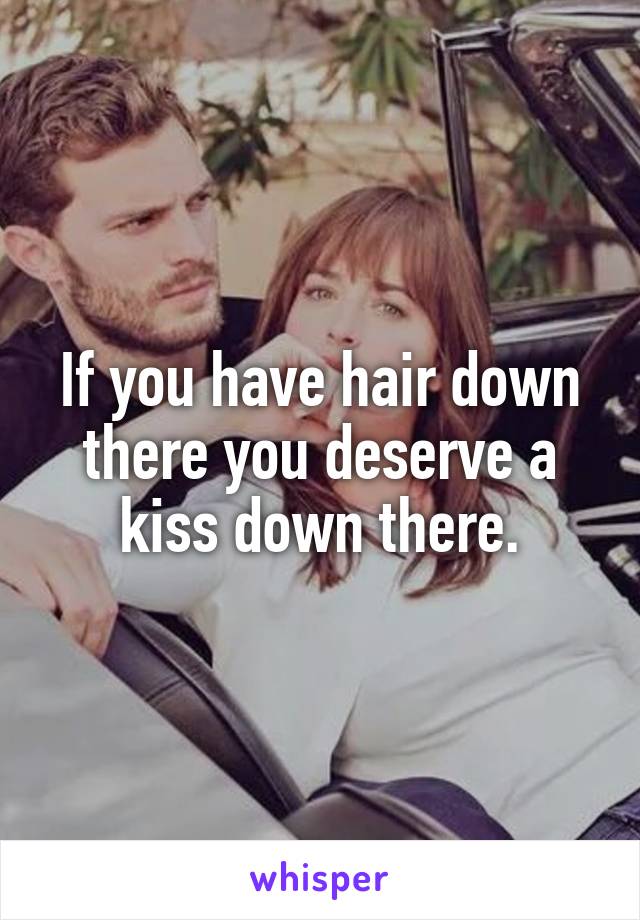 If you have hair down there you deserve a kiss down there.