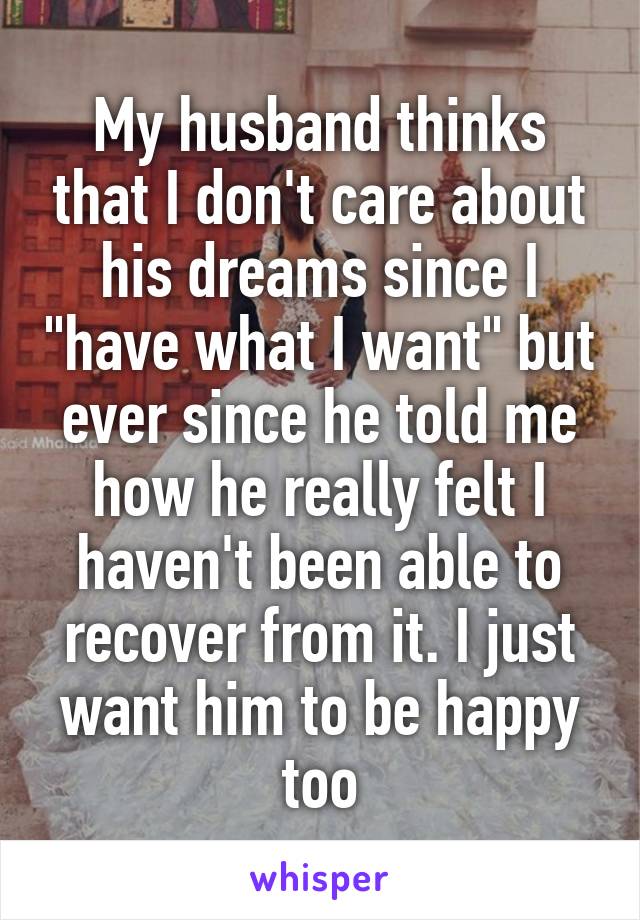 My husband thinks that I don't care about his dreams since I "have what I want" but ever since he told me how he really felt I haven't been able to recover from it. I just want him to be happy too