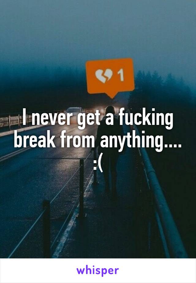 I never get a fucking break from anything.... :(