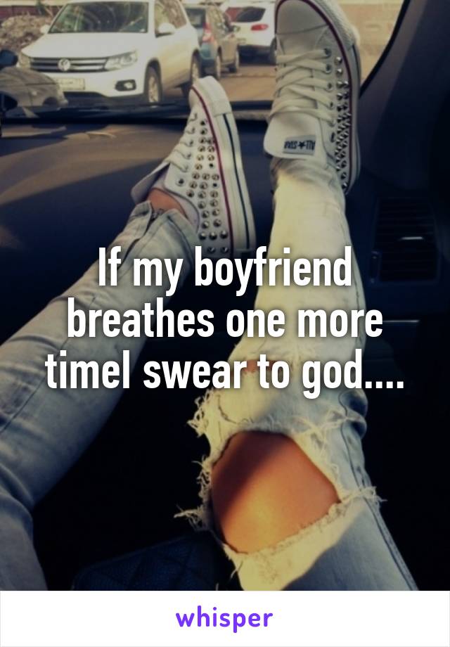 If my boyfriend breathes one more timeI swear to god....
