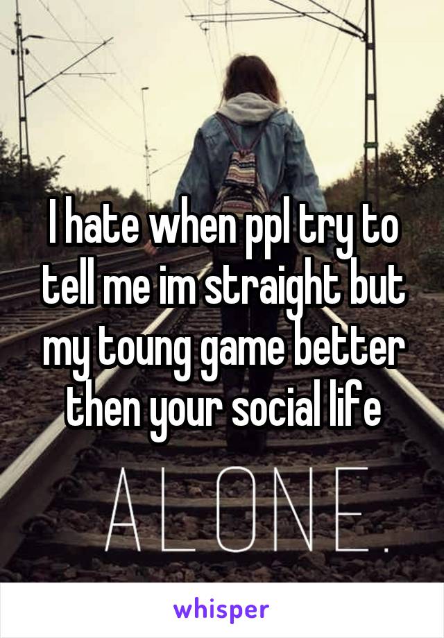 I hate when ppl try to tell me im straight but my toung game better then your social life