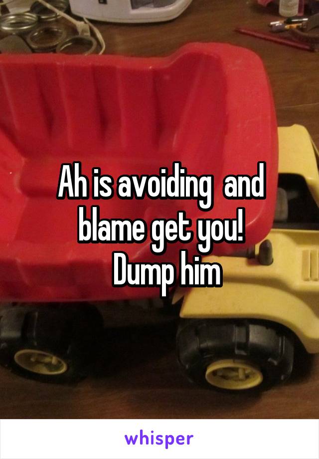 Ah is avoiding  and blame get you!
  Dump him