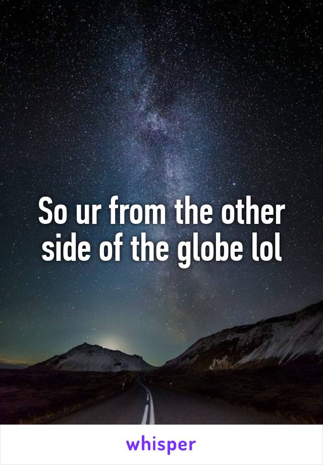 So ur from the other side of the globe lol