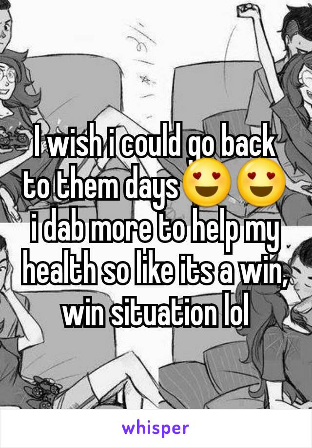 I wish i could go back to them days😍😍 i dab more to help my health so like its a win, win situation lol