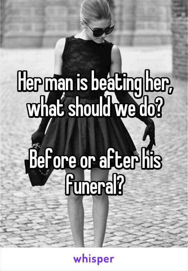 Her man is beating her, what should we do?

Before or after his funeral?