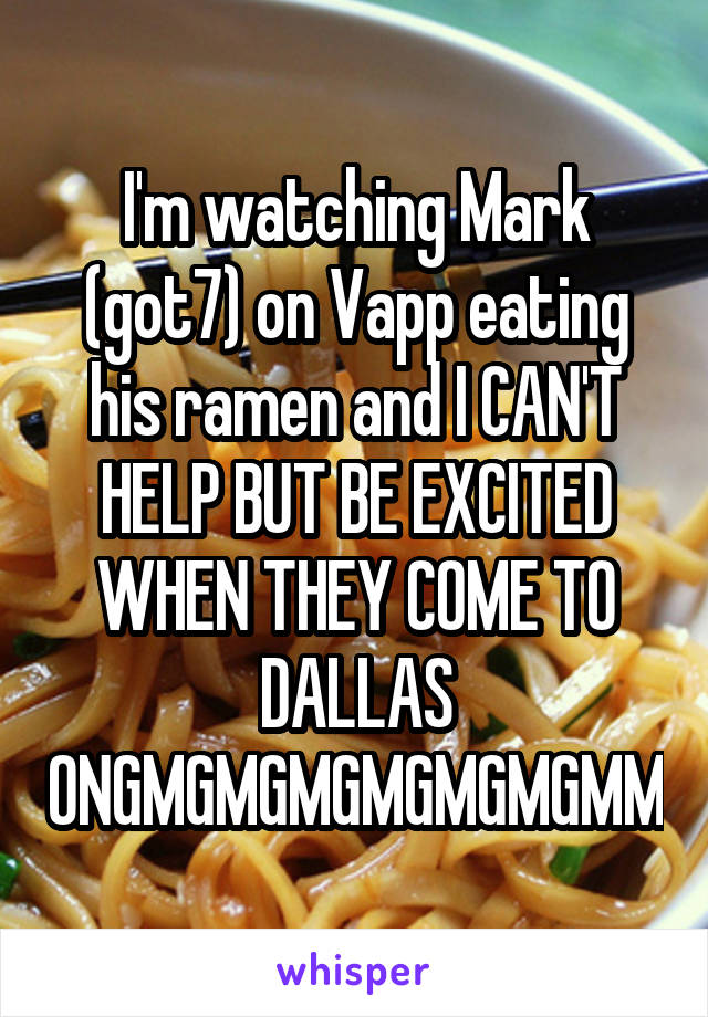 I'm watching Mark (got7) on Vapp eating his ramen and I CAN'T HELP BUT BE EXCITED WHEN THEY COME TO DALLAS ONGMGMGMGMGMGMGMM