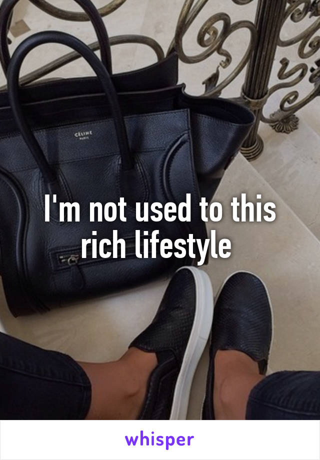 I'm not used to this rich lifestyle 