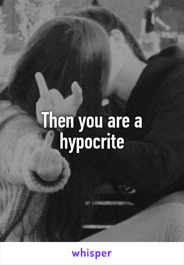 Then you are a hypocrite