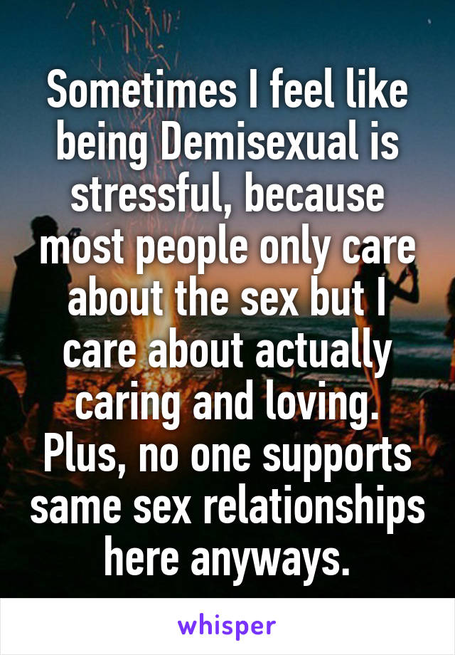 Sometimes I feel like being Demisexual is stressful, because most people only care about the sex but I care about actually caring and loving. Plus, no one supports same sex relationships here anyways.