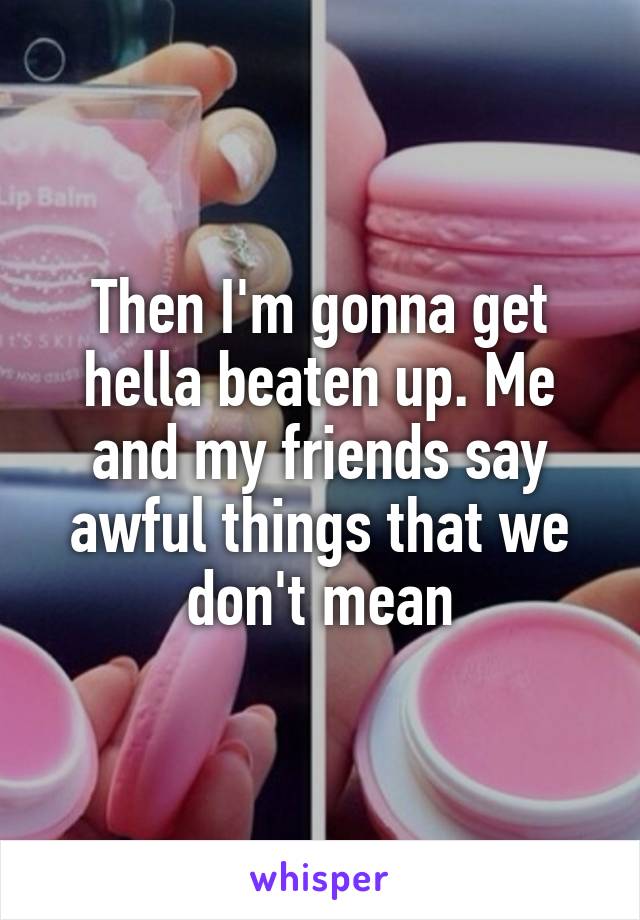 Then I'm gonna get hella beaten up. Me and my friends say awful things that we don't mean