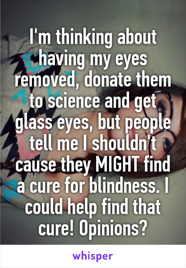 I'm thinking about having my eyes removed, donate them to science and get glass eyes, but people tell me I shouldn't cause they MIGHT find a cure for blindness. I could help find that cure! Opinions?
