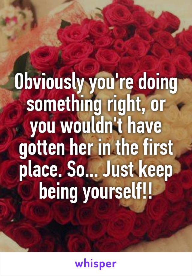 Obviously you're doing something right, or you wouldn't have gotten her in the first place. So... Just keep being yourself!!