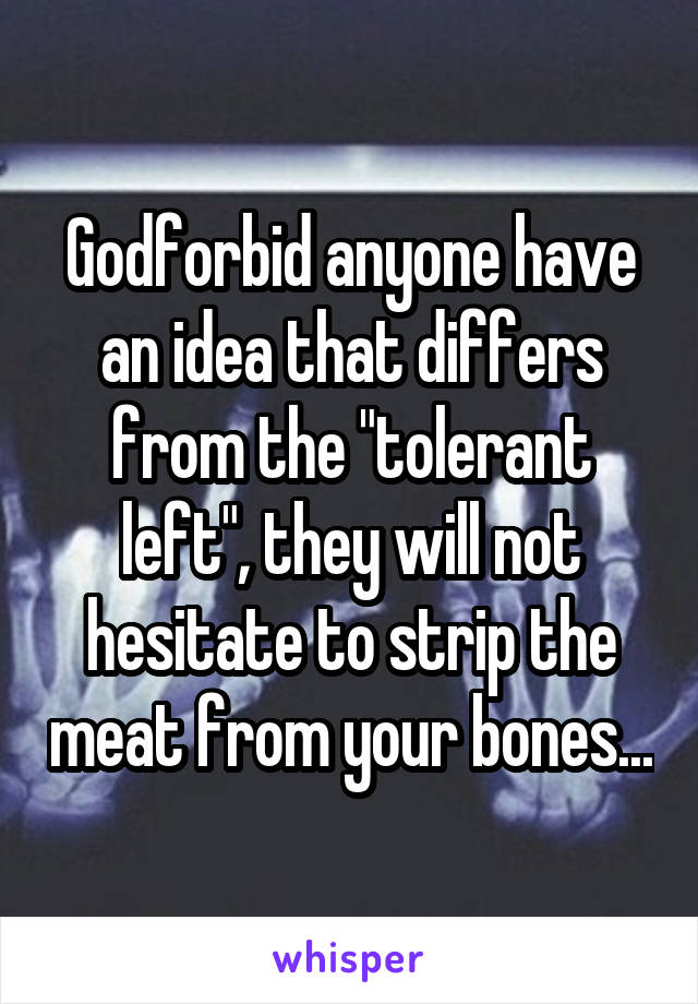 Godforbid anyone have an idea that differs from the "tolerant left", they will not hesitate to strip the meat from your bones...