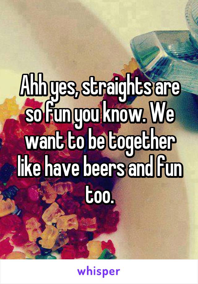 Ahh yes, straights are so fun you know. We want to be together like have beers and fun too.