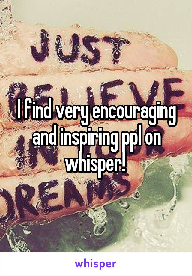 I find very encouraging and inspiring ppl on whisper! 