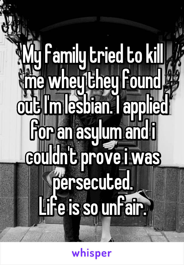 My family tried to kill me whey they found out I'm lesbian. I applied for an asylum and i couldn't prove i was persecuted.
Life is so unfair.