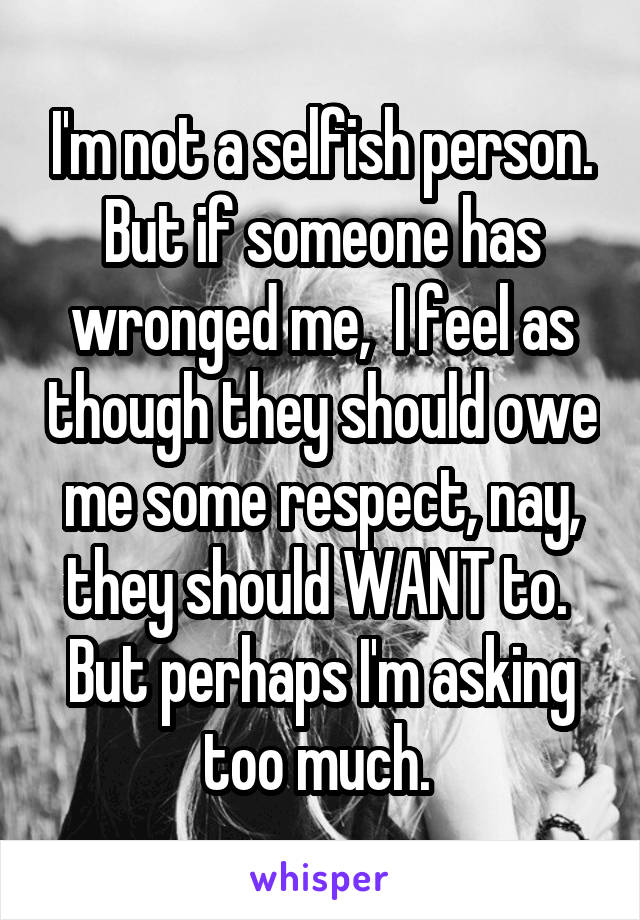 I'm not a selfish person. But if someone has wronged me,  I feel as though they should owe me some respect, nay, they should WANT to.  But perhaps I'm asking too much. 