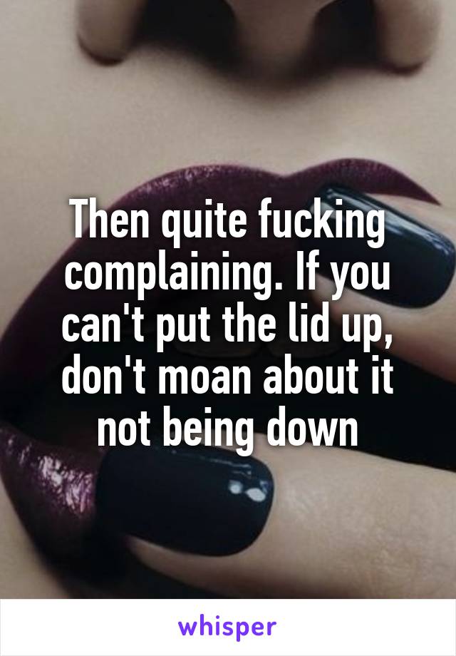 Then quite fucking complaining. If you can't put the lid up, don't moan about it not being down