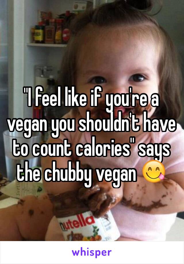 "I feel like if you're a vegan you shouldn't have to count calories" says the chubby vegan 😋