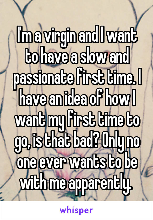 I'm a virgin and I want to have a slow and passionate first time. I have an idea of how I want my first time to go, is that bad? Only no one ever wants to be with me apparently. 