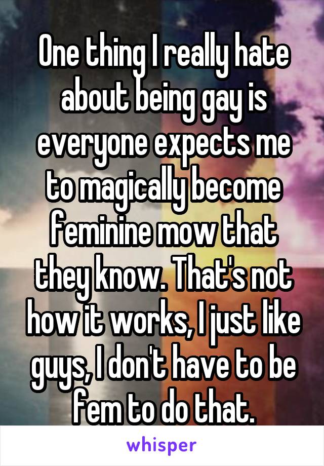 One thing I really hate about being gay is everyone expects me to magically become feminine mow that they know. That's not how it works, I just like guys, I don't have to be fem to do that.