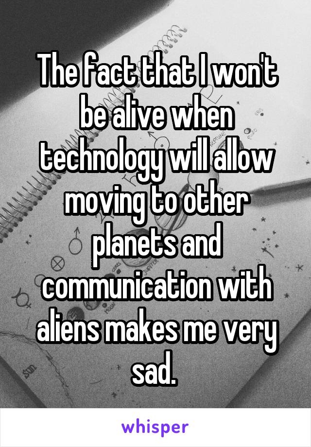 The fact that I won't be alive when technology will allow moving to other planets and communication with aliens makes me very sad. 