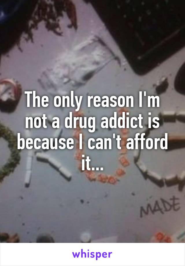 The only reason I'm not a drug addict is because I can't afford it...